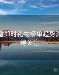 杏吧直播即时礼物榜单趋势洞察，值得关注