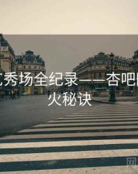 独家才艺秀场全纪录——杏吧网页端爆火秘诀