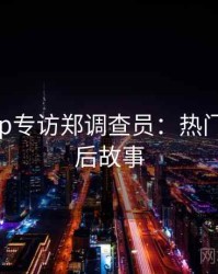 杏吧app专访郑调查员：热门话题幕后故事