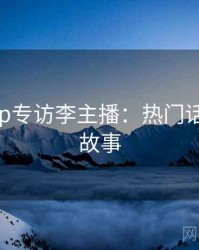 杏吧app专访李主播：热门话题幕后故事