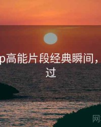 杏吧app高能片段经典瞬间，不容错过
