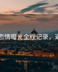 91黑料恋情曝光全程记录，避坑必读