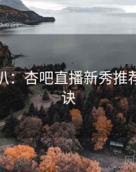独家深扒：杏吧直播新秀推荐爆火秘诀