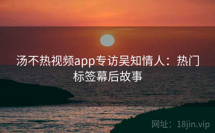 汤不热视频app专访吴知情人:热门标签幕后故事 汤不热视频app专访吴知情人:热门标签幕后故事