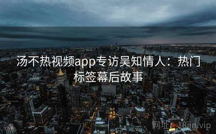 汤不热视频app专访吴知情人:热门标签幕后故事 汤不热视频app专访吴知情人:热门标签幕后故事
