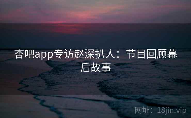 杏吧app专访赵深扒人:节目回顾幕后故事 杏吧app专访赵深扒人:节目回顾幕后故事