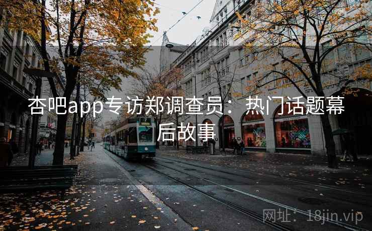 杏吧app专访郑调查员:热门话题幕后故事 杏吧app专访郑调查员:热门话题幕后故事