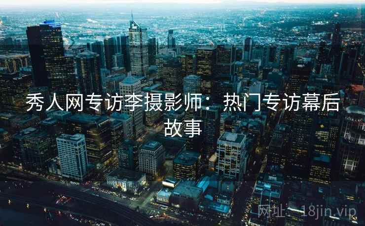 秀人网专访李摄影师:热门专访幕后故事 秀人网专访李摄影师:热门专访幕后故事
