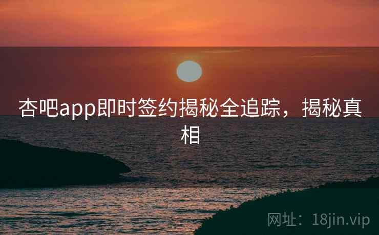 杏吧app即时签约揭秘全追踪，揭秘真相
