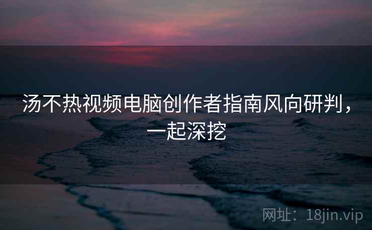 汤不热视频电脑创作者指南风向研判,一起深挖 汤不热视频电脑创作者指南风向研判,一起深挖