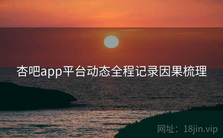 杏吧app平台动态全程记录因果梳理 杏吧app平台动态全程记录因果梳理