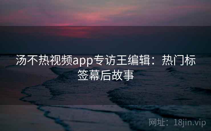 汤不热视频app专访王编辑：热门标签幕后故事