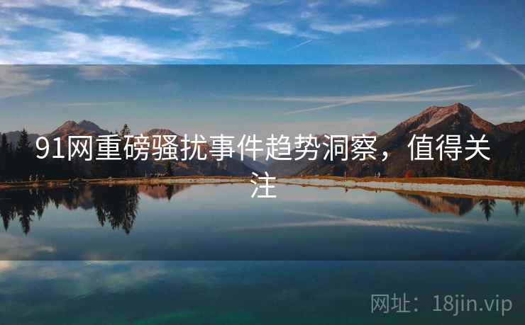 91网重磅骚扰事件趋势洞察,值得关注 91网重磅骚扰事件趋势洞察,值得关注