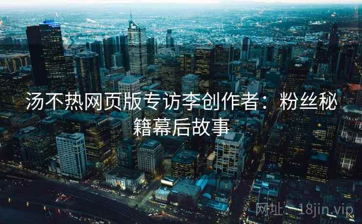 汤不热网页版专访李创作者：粉丝秘籍幕后故事